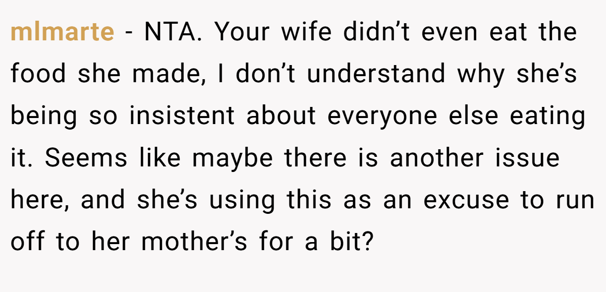 mlmarte − NTA. Your wife didn’t even eat the food she made, I don’t understand why she’s being so insistent about everyone else eating it. Seems like maybe there is another issue here, and she’s using this as an excuse to run off to her mother’s for a bit?