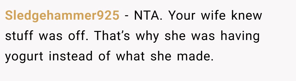 Sledgehammer925 − NTA. Your wife knew stuff was off. That’s why she was having yogurt instead of what she made.