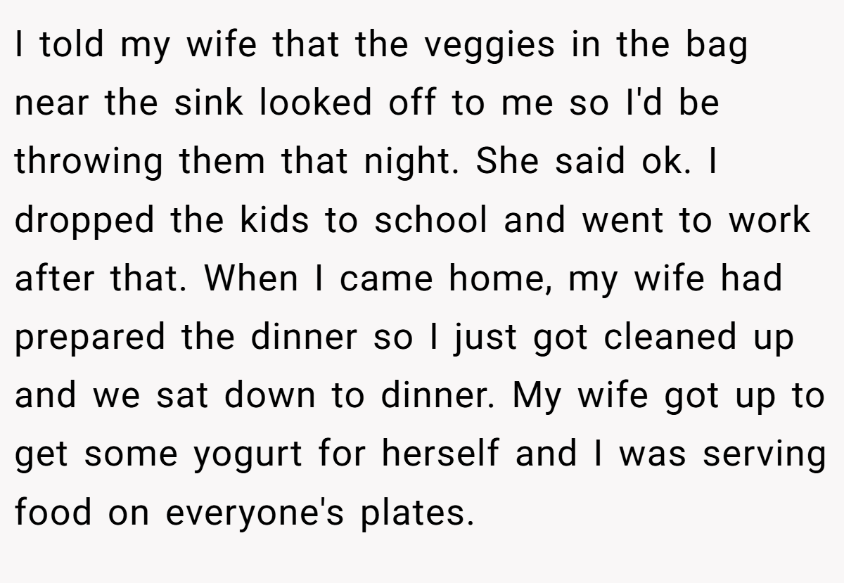 I told my wife that the veggies in the bag near the sink looked off to me so I'd be throwing them that night. She said ok. I dropped the kids to school and went to work after that. When I came home, my wife had prepared the dinner so I just got cleaned up and we sat down to dinner. My wife got up to get some yogurt for herself and I was serving food on everyone's plates.