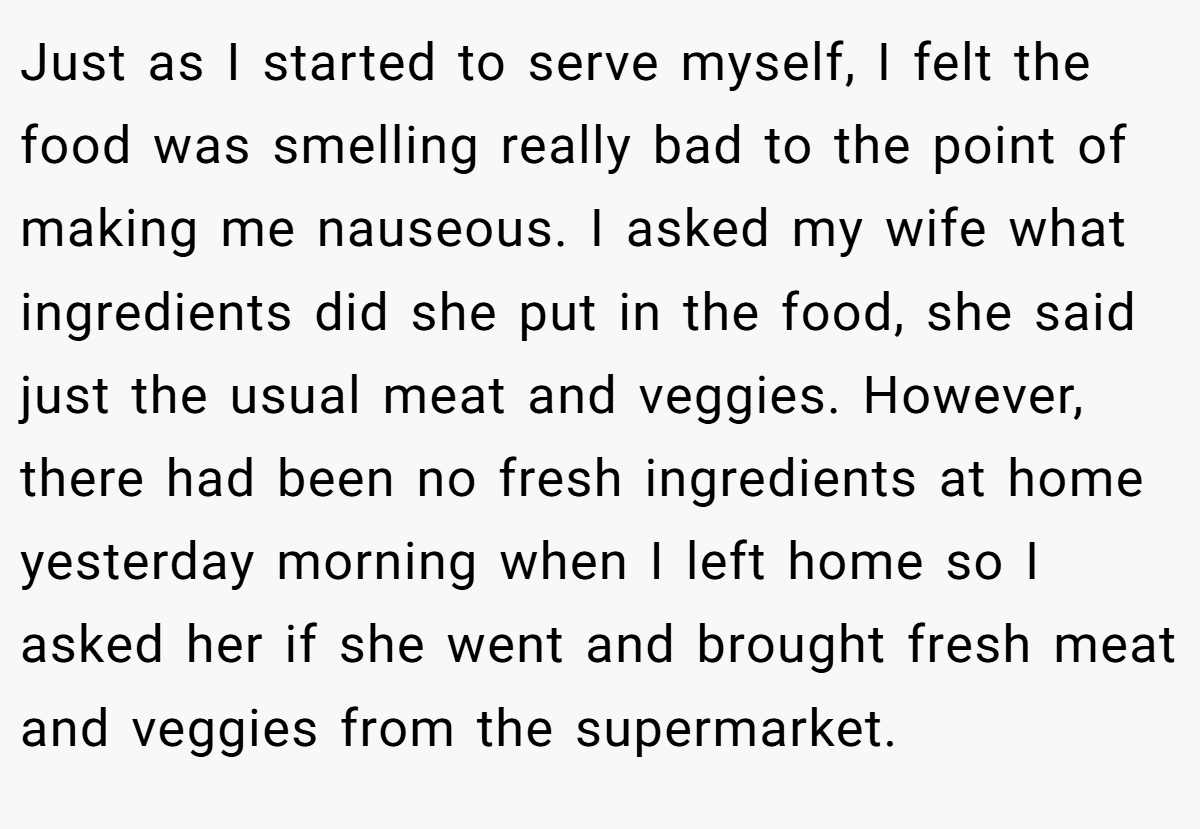 Just as I started to serve myself, I felt the food was smelling really bad to the point of making me nauseous. I asked my wife what ingredients did she put in the food, she said just the usual meat and veggies. However, there had been no fresh ingredients at home yesterday morning when I left home so I asked her if she went and brought fresh meat and veggies from the supermarket.