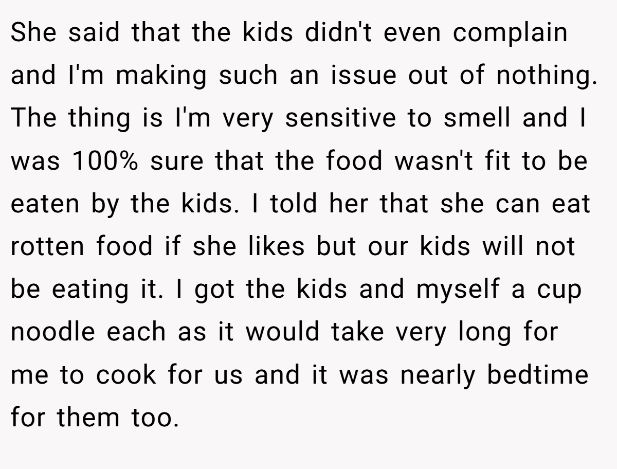 She said that the kids didn't even complain and I'm making such an issue out of nothing. The thing is I'm very sensitive to smell and I was 100% sure that the food wasn't fit to be eaten by the kids. I told her that she can eat rotten food if she likes but our kids will not be eating it. I got the kids and myself a cup noodle each as it would take very long for me to cook for us and it was nearly bedtime for them too.