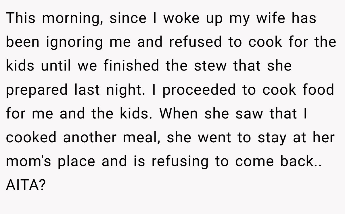 This morning, since I woke up my wife has been ignoring me and refused to cook for the kids until we finished the stew that she prepared last night. I proceeded to cook food for me and the kids. When she saw that I cooked another meal, she went to stay at her mom's place and is refusing to come back.. AITA?