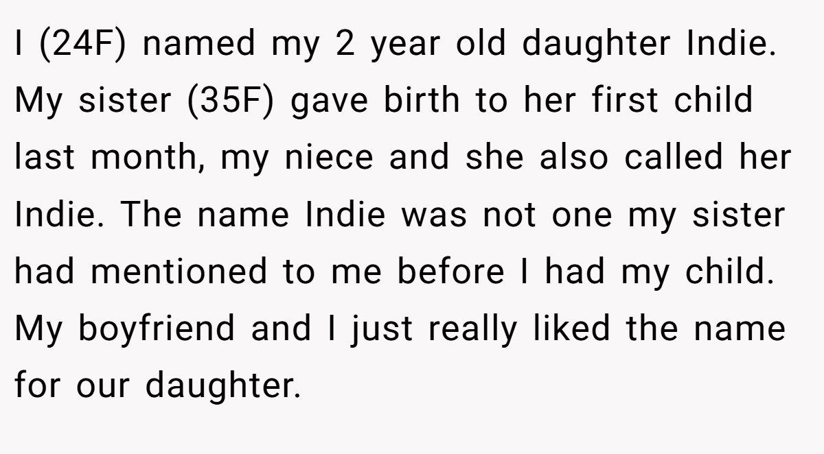 I (24F) named my 2 year old daughter Indie. My sister (35F) gave birth to her first child last month, my niece and she also called her Indie. The name Indie was not one my sister had mentioned to me before I had my child. My boyfriend and I just really liked the name for our daughter.