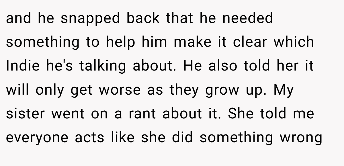 and he snapped back that he needed something to help him make it clear which Indie he's talking about. He also told her it will only get worse as they grow up. My sister went on a rant about it. She told me everyone acts like she did something wrong