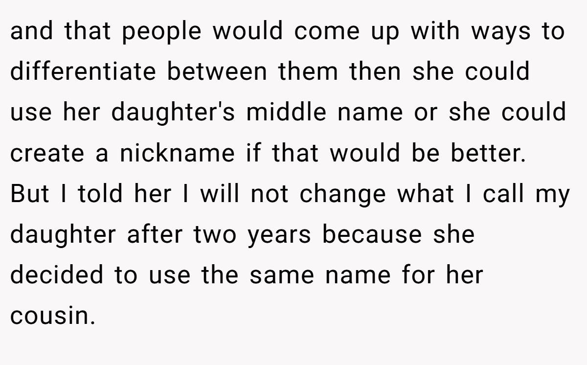 and that people would come up with ways to differentiate between them then she could use her daughter's middle name or she could create a nickname if that would be better. But I told her I will not change what I call my daughter after two years because she decided to use the same name for her cousin.
