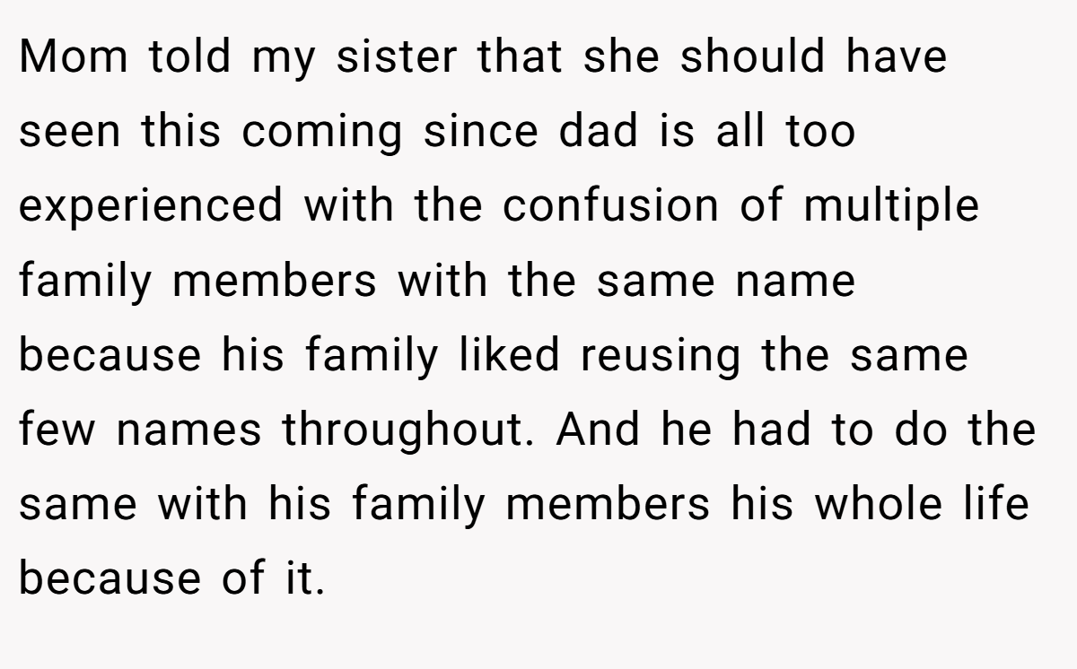 Mom told my sister that she should have seen this coming since dad is all too experienced with the confusion of multiple family members with the same name because his family liked reusing the same few names throughout. And he had to do the same with his family members his whole life because of it.