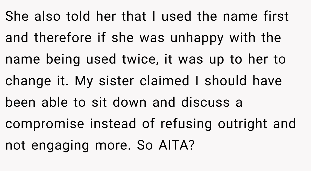 She also told her that I used the name first and therefore if she was unhappy with the name being used twice, it was up to her to change it. My sister claimed I should have been able to sit down and discuss a compromise instead of refusing outright and not engaging more. So AITA?