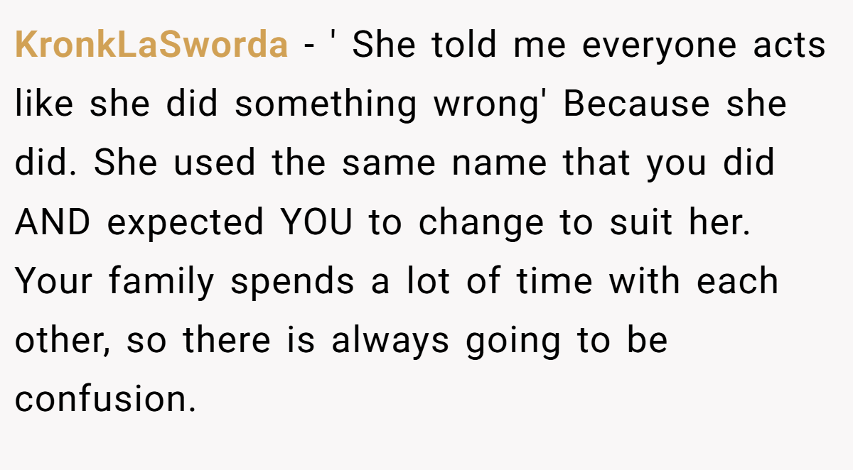 KronkLaSworda - ' She told me everyone acts like she did something wrong' Because she did. She used the same name that you did AND expected YOU to change to suit her. Your family spends a lot of time with each other, so there is always going to be confusion.