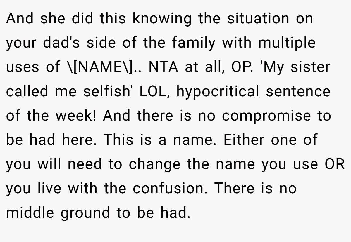 And she did this knowing the situation on your dad's side of the family with multiple uses of \[NAME\].. NTA at all, OP. 'My sister called me selfish' LOL, hypocritical sentence of the week! And there is no compromise to be had here. This is a name. Either one of you will need to change the name you use OR you live with the confusion. There is no middle ground to be had.