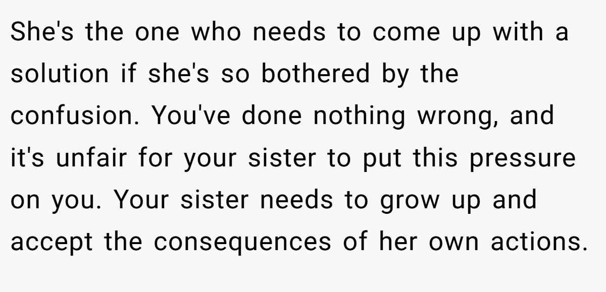 She's the one who needs to come up with a solution if she's so bothered by the confusion. You've done nothing wrong, and it's unfair for your sister to put this pressure on you. Your sister needs to grow up and accept the consequences of her own actions.