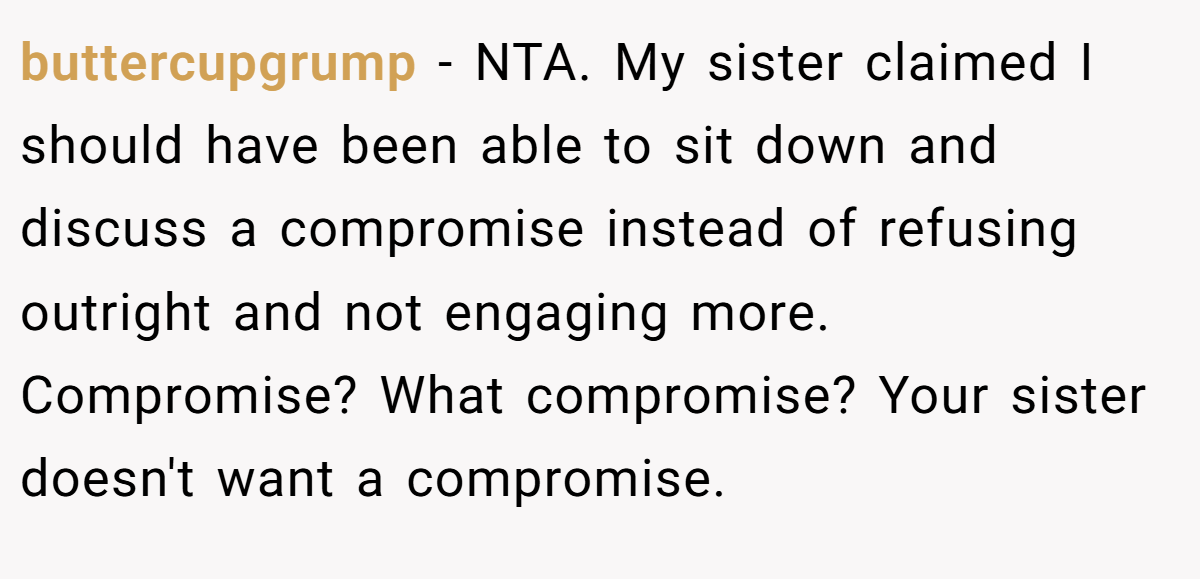 buttercupgrump - NTA. My sister claimed I should have been able to sit down and discuss a compromise instead of refusing outright and not engaging more. Compromise? What compromise? Your sister doesn't want a compromise.