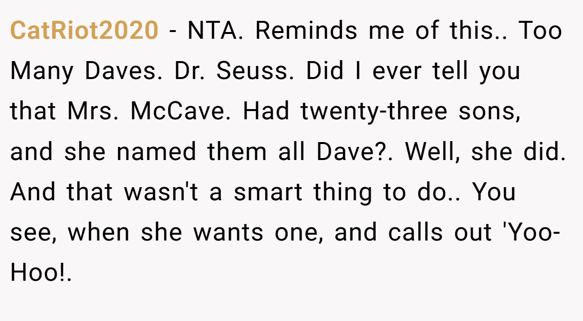 CatRiot2020 - NTA. Reminds me of this.. Too Many Daves. Dr. Seuss. Did I ever tell you that Mrs. McCave. Had twenty-three sons, and she named them all Dave?. Well, she did. And that wasn't a smart thing to do.. You see, when she wants one, and calls out 'Yoo-Hoo!.