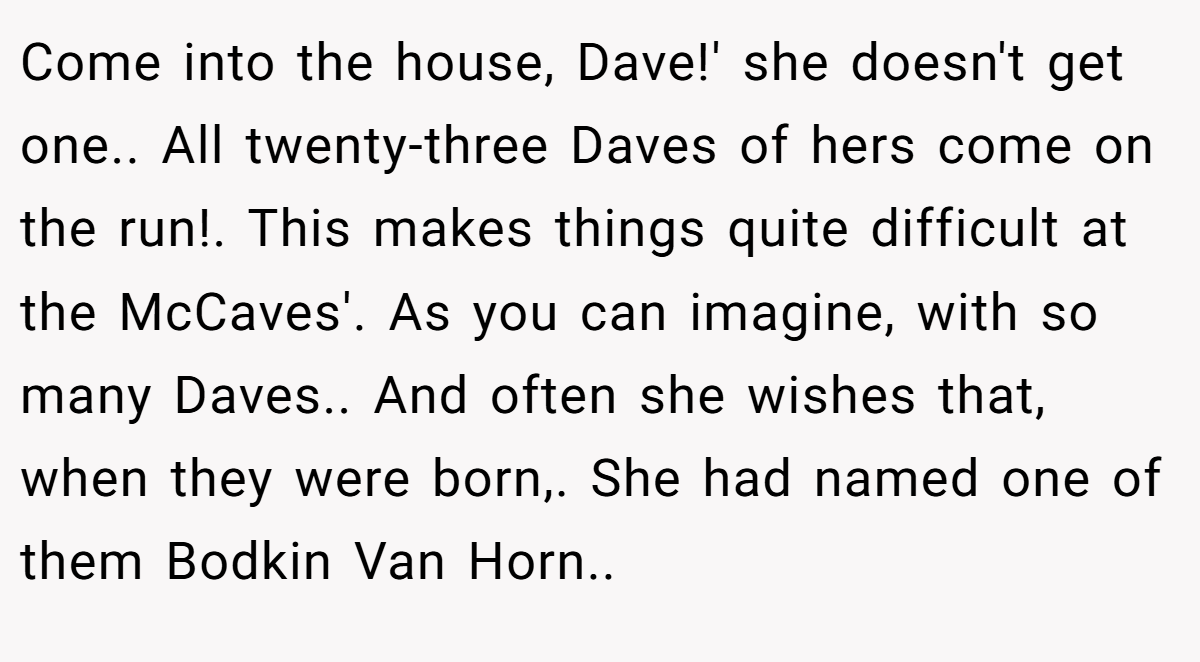 Come into the house, Dave!' she doesn't get one.. All twenty-three Daves of hers come on the run!. This makes things quite difficult at the McCaves'. As you can imagine, with so many Daves.. And often she wishes that, when they were born,. She had named one of them Bodkin Van Horn..
