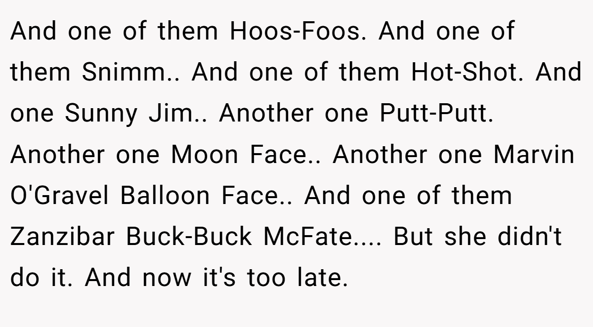 And one of them Hoos-Foos. And one of them Snimm.. And one of them Hot-Shot. And one Sunny Jim.. Another one Putt-Putt. Another one Moon Face.. Another one Marvin O'Gravel Balloon Face.. And one of them Zanzibar Buck-Buck McFate.... But she didn't do it. And now it's too late.