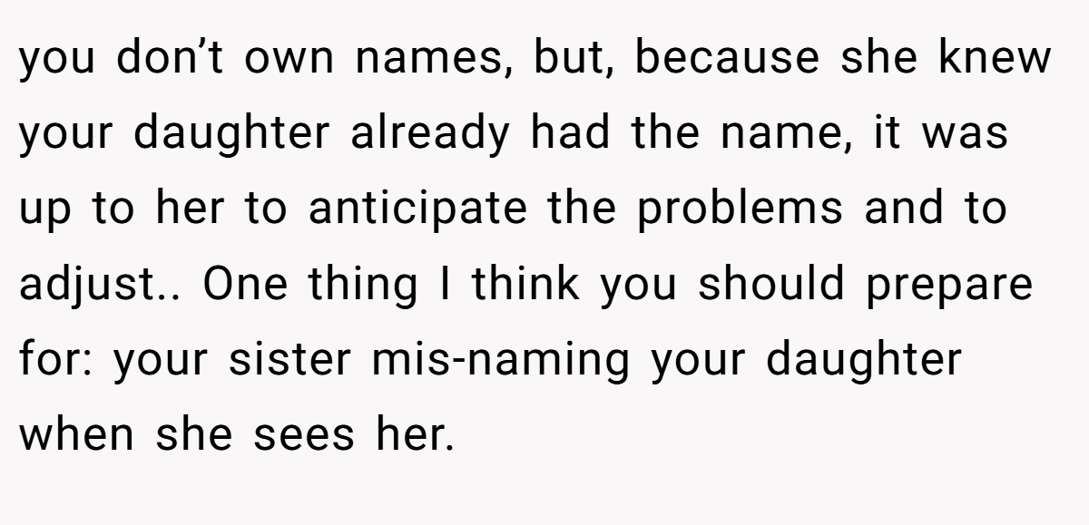 you don’t own names, but, because she knew your daughter already had the name, it was up to her to anticipate the problems and to adjust.. One thing I think you should prepare for: your sister mis-naming your daughter when she sees her.