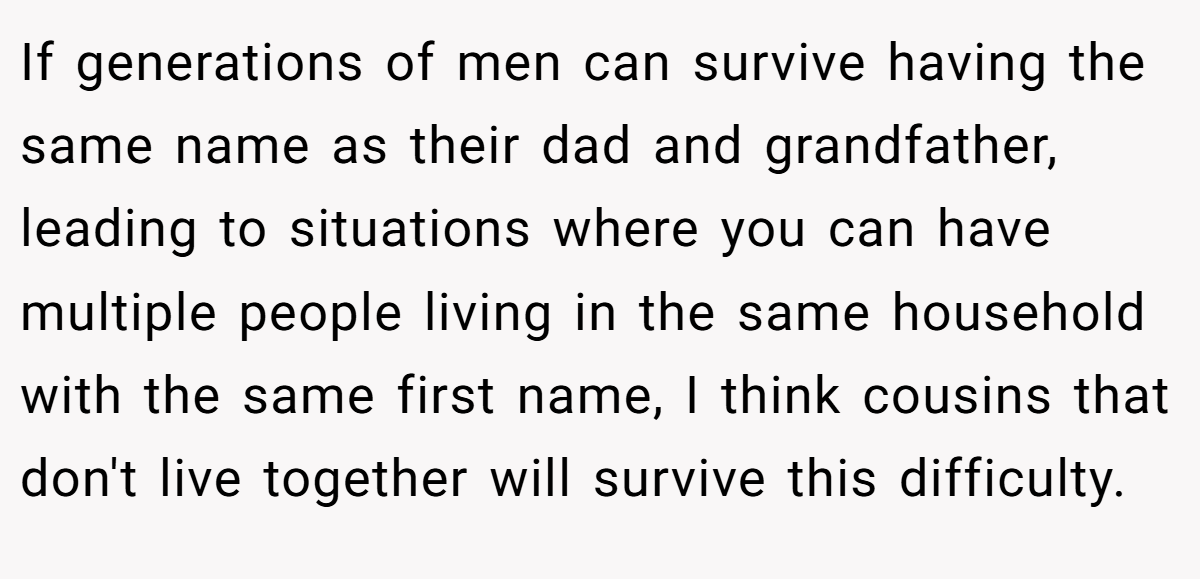 If generations of men can survive having the same name as their dad and grandfather, leading to situations where you can have multiple people living in the same household with the same first name, I think cousins that don't live together will survive this difficulty.