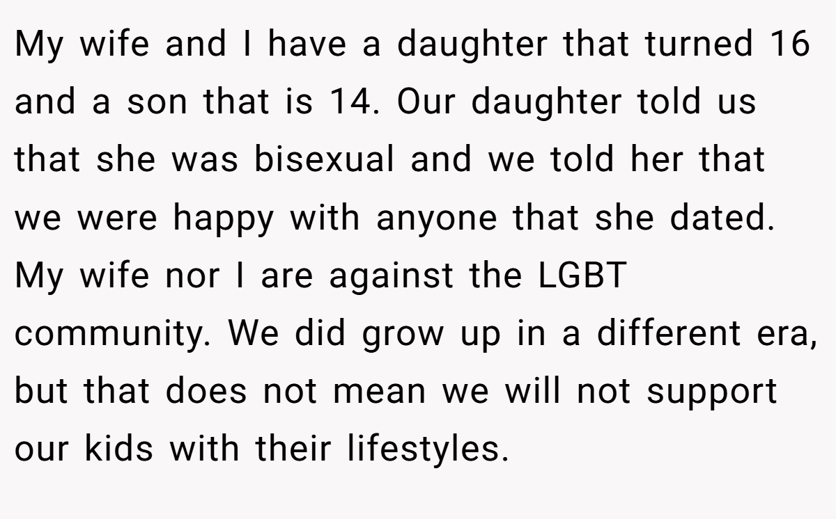 My wife and I have a daughter that turned 16 and a son that is 14. Our daughter told us that she was bisexual and we told her that we were happy with anyone that she dated. My wife nor I are against the LGBT community. We did grow up in a different era, but that does not mean we will not support our kids with their lifestyles.