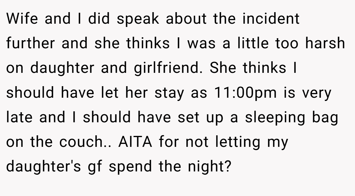 Wife and I did speak about the incident further and she thinks I was a little too harsh on daughter and girlfriend. She thinks I should have let her stay as 11:00pm is very late and I should have set up a sleeping bag on the couch.. AITA for not letting my daughter's gf spend the night?