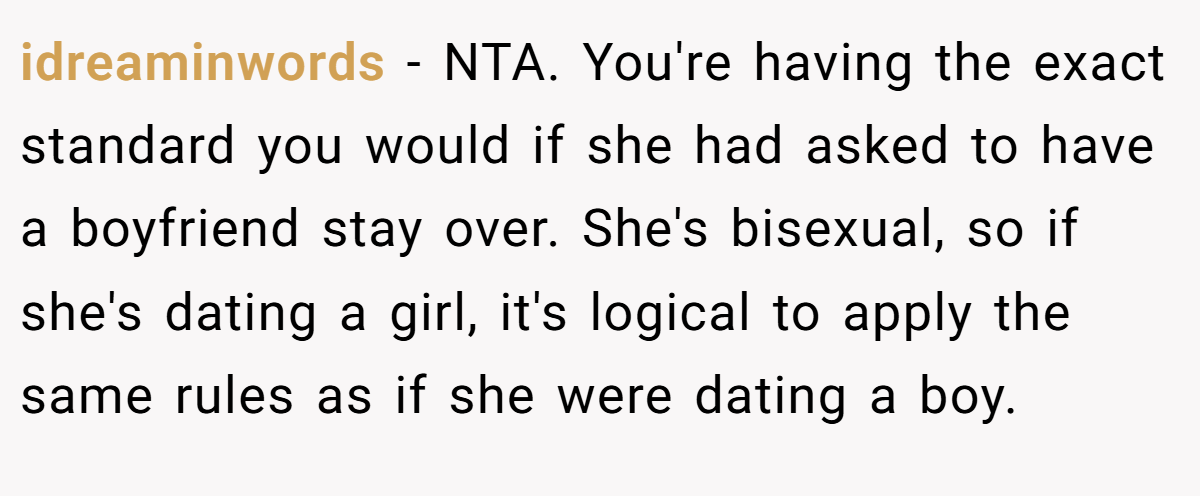 idreaminwords − NTA. You're having the exact standard you would if she had asked to have a boyfriend stay over. She's bisexual, so if she's dating a girl, it's logical to apply the same rules as if she were dating a boy.