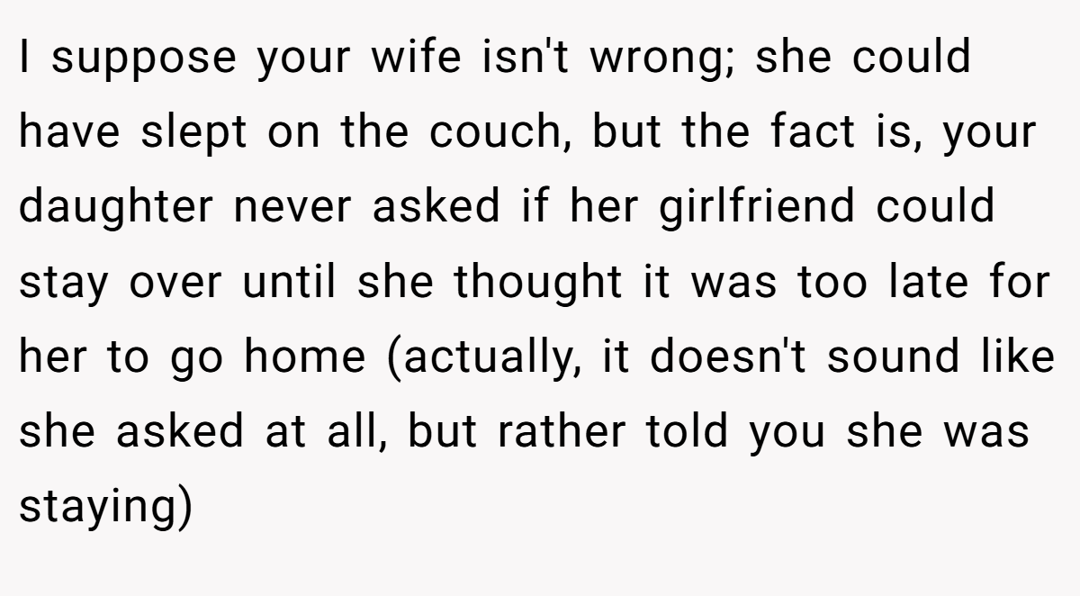 I suppose your wife isn't wrong; she could have slept on the couch, but the fact is, your daughter never asked if her girlfriend could stay over until she thought it was too late for her to go home (actually, it doesn't sound like she asked at all, but rather told you she was staying)