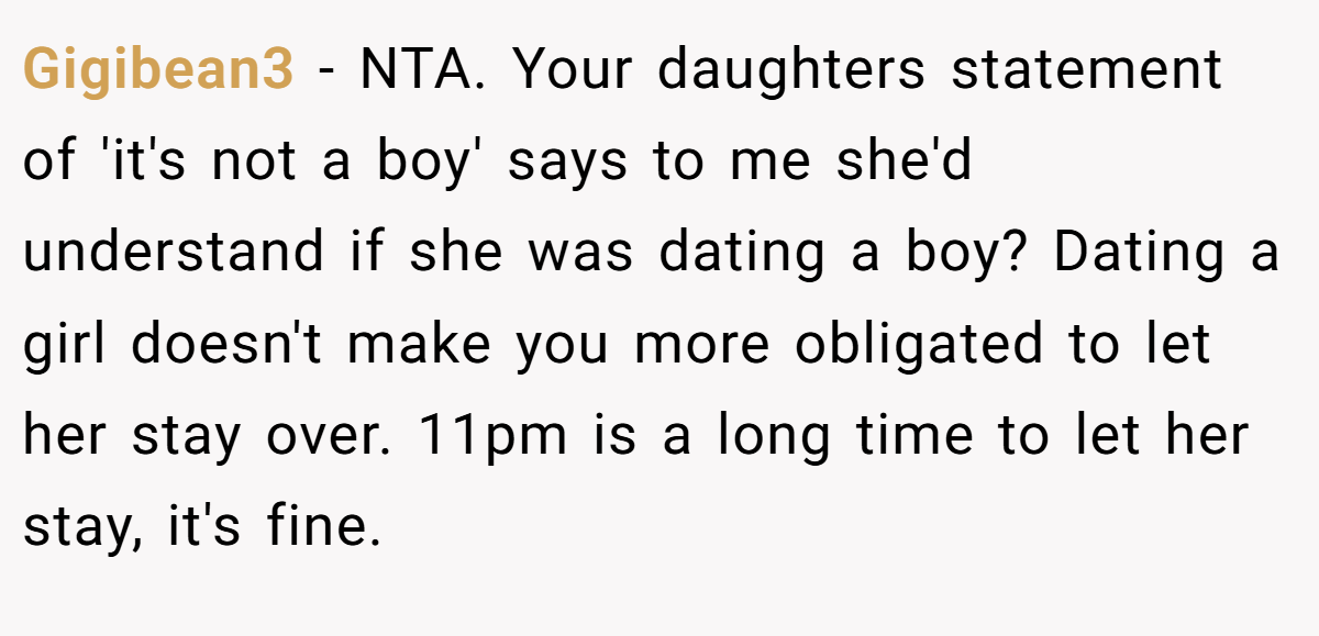 Gigibean3 − NTA. Your daughters statement of 'it's not a boy' says to me she'd understand if she was dating a boy? Dating a girl doesn't make you more obligated to let her stay over. 11pm is a long time to let her stay, it's fine.