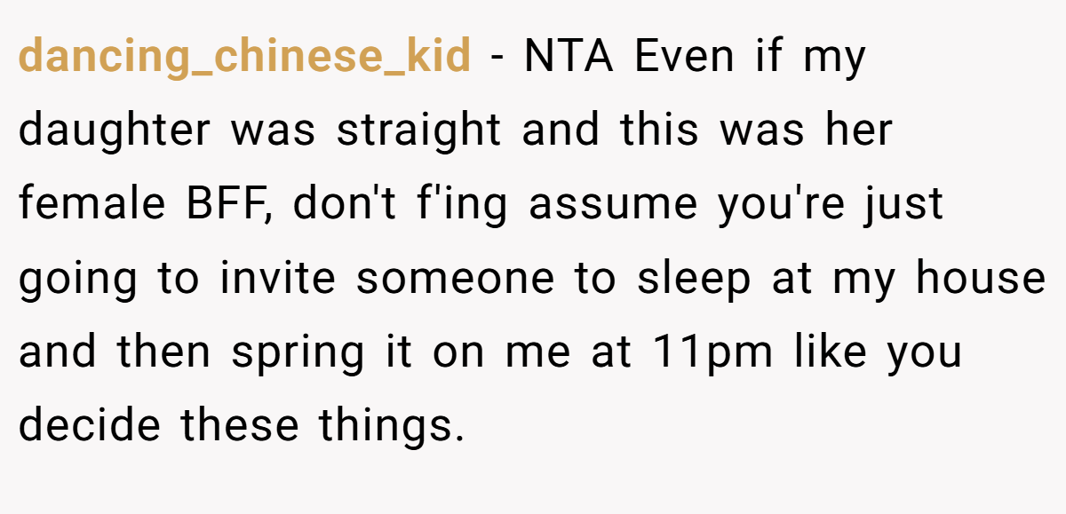 dancing_chinese_kid − NTA Even if my daughter was straight and this was her female BFF, don't f'ing assume you're just going to invite someone to sleep at my house and then spring it on me at 11pm like you decide these things.