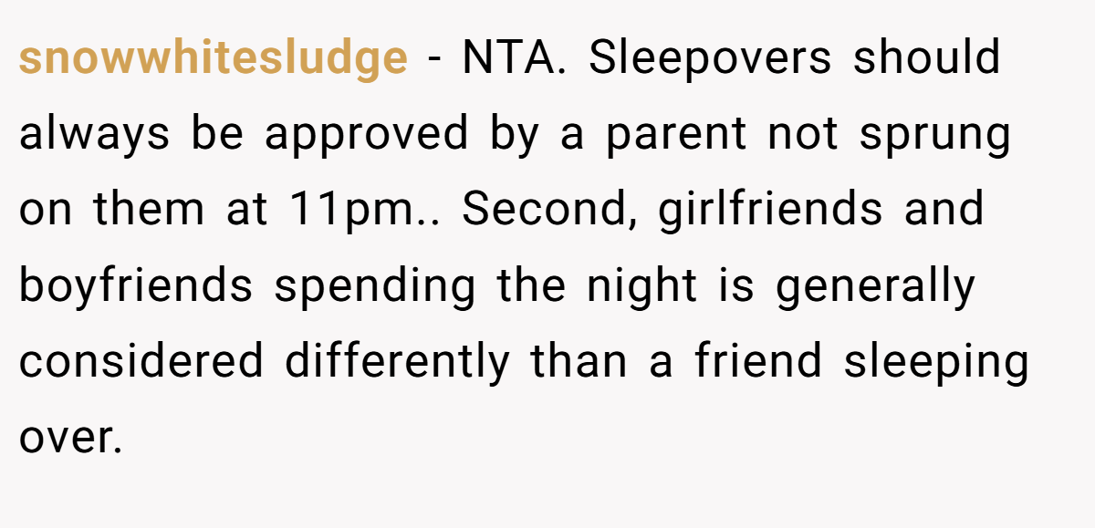 snowwhitesludge − NTA. Sleepovers should always be approved by a parent not sprung on them at 11pm.. Second, girlfriends and boyfriends spending the night is generally considered differently than a friend sleeping over.