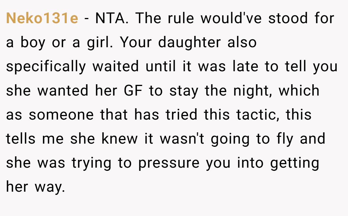Neko131e − NTA. The rule would've stood for a boy or a girl. Your daughter also specifically waited until it was late to tell you she wanted her GF to stay the night, which as someone that has tried this tactic, this tells me she knew it wasn't going to fly and she was trying to pressure you into getting her way.