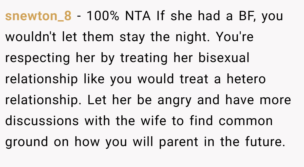 snewton_8 − 100% NTA If she had a BF, you wouldn't let them stay the night. You're respecting her by treating her bisexual relationship like you would treat a hetero relationship. Let her be angry and have more discussions with the wife to find common ground on how you will parent in the future.