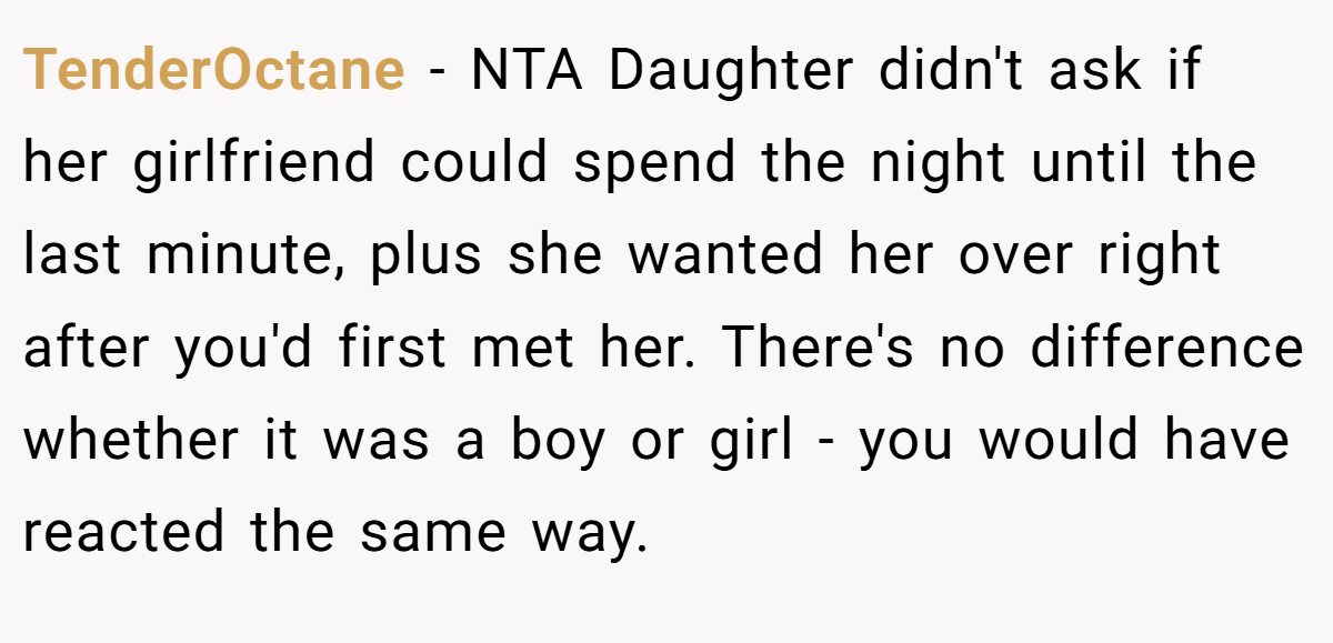 TenderOctane − NTA Daughter didn't ask if her girlfriend could spend the night until the last minute, plus she wanted her over right after you'd first met her. There's no difference whether it was a boy or girl - you would have reacted the same way.