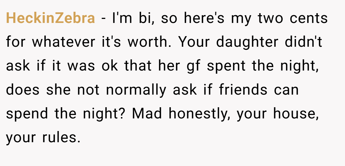 HeckinZebra − I'm bi, so here's my two cents for whatever it's worth. Your daughter didn't ask if it was ok that her gf spent the night, does she not normally ask if friends can spend the night? Mad honestly, your house, your rules.