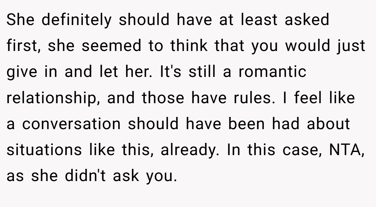 She definitely should have at least asked first, she seemed to think that you would just give in and let her. It's still a romantic relationship, and those have rules. I feel like a conversation should have been had about situations like this, already. In this case, NTA, as she didn't ask you.