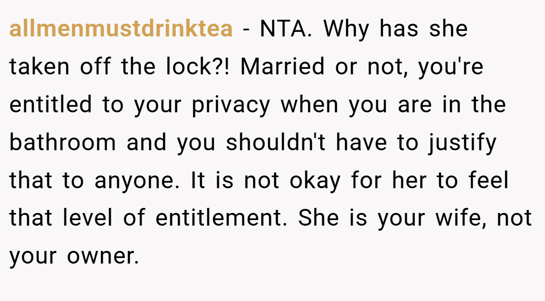 allmenmustdrinktea − NTA. Why has she taken off the lock?! Married or not, you're entitled to your privacy when you are in the bathroom and you shouldn't have to justify that to anyone. It is not okay for her to feel that level of entitlement. She is your wife, not your owner.