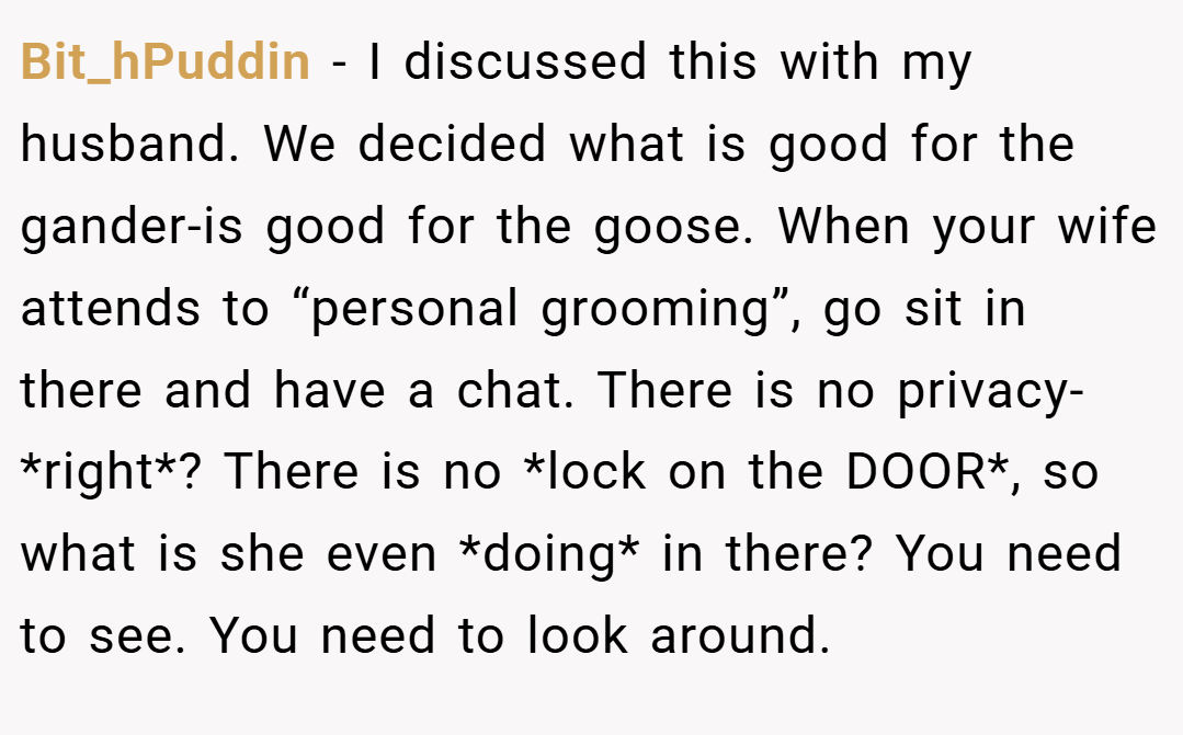 Bit_hPuddin − I discussed this with my husband. We decided what is good for the gander-is good for the goose. When your wife attends to “personal grooming”, go sit in there and have a chat. There is no privacy- *right*? There is no *lock on the DOOR*, so what is she even *doing* in there? You need to see. You need to look around.