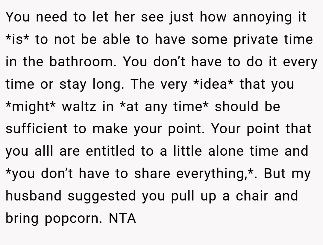 You need to let her see just how annoying it *is* to not be able to have some private time in the bathroom. You don’t have to do it every time or stay long. The very *idea* that you *might* waltz in *at any time* should be sufficient to make your point. Your point that you alll are entitled to a little alone time and *you don’t have to share everything,*. But my husband suggested you pull up a chair and bring popcorn. NTA