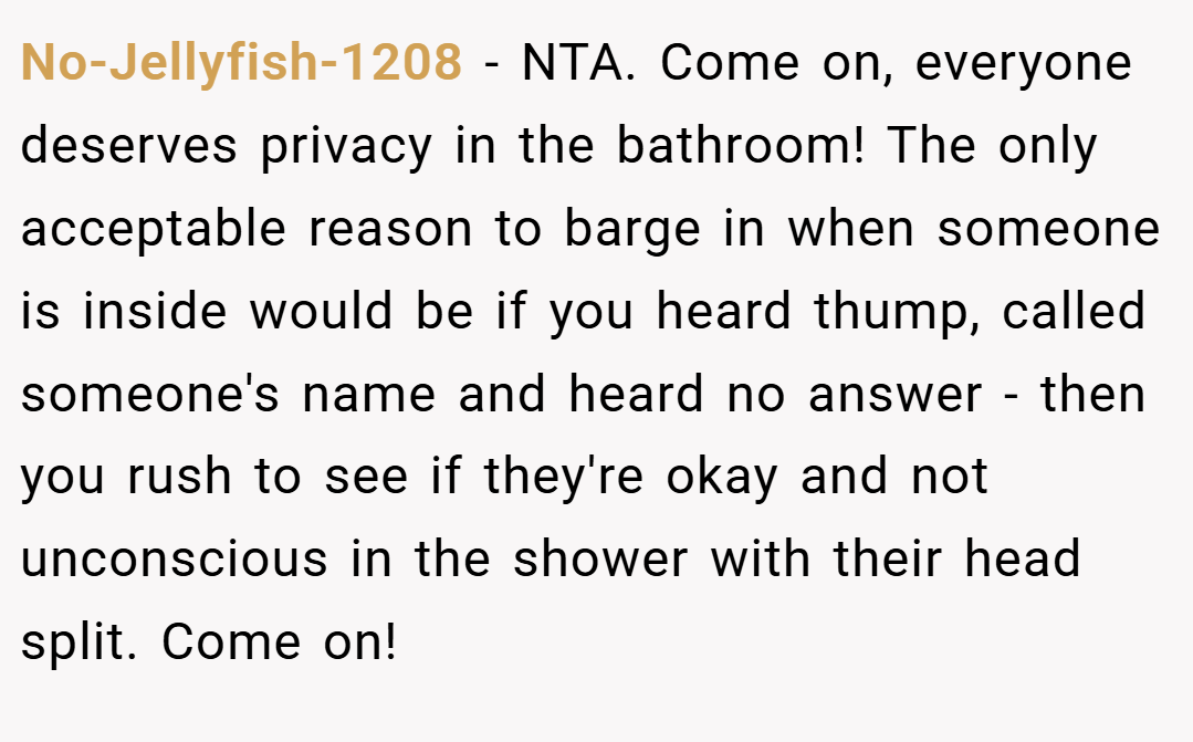 No-Jellyfish-1208 − NTA. Come on, everyone deserves privacy in the bathroom! The only acceptable reason to barge in when someone is inside would be if you heard thump, called someone's name and heard no answer - then you rush to see if they're okay and not unconscious in the shower with their head split. Come on!