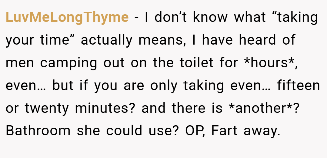 LuvMeLongThyme − I don’t know what “taking your time” actually means, I have heard of men camping out on the toilet for *hours*, even… but if you are only taking even… fifteen or twenty minutes? and there is *another*? Bathroom she could use? OP, Fart away.