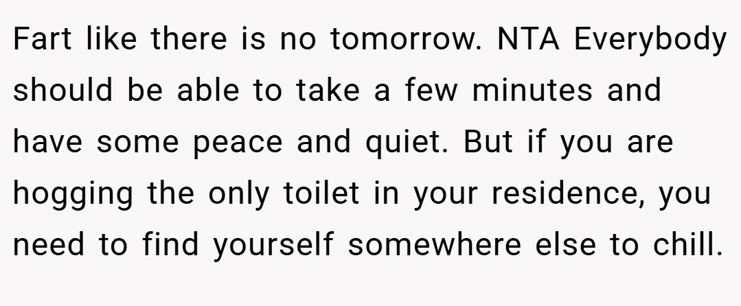 Fart like there is no tomorrow. NTA Everybody should be able to take a few minutes and have some peace and quiet. But if you are hogging the only toilet in your residence, you need to find yourself somewhere else to chill.
