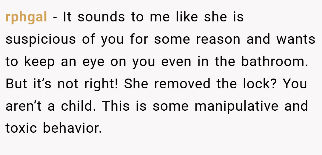 rphgal − It sounds to me like she is suspicious of you for some reason and wants to keep an eye on you even in the bathroom. But it’s not right! She removed the lock? You aren’t a child. This is some manipulative and toxic behavior.