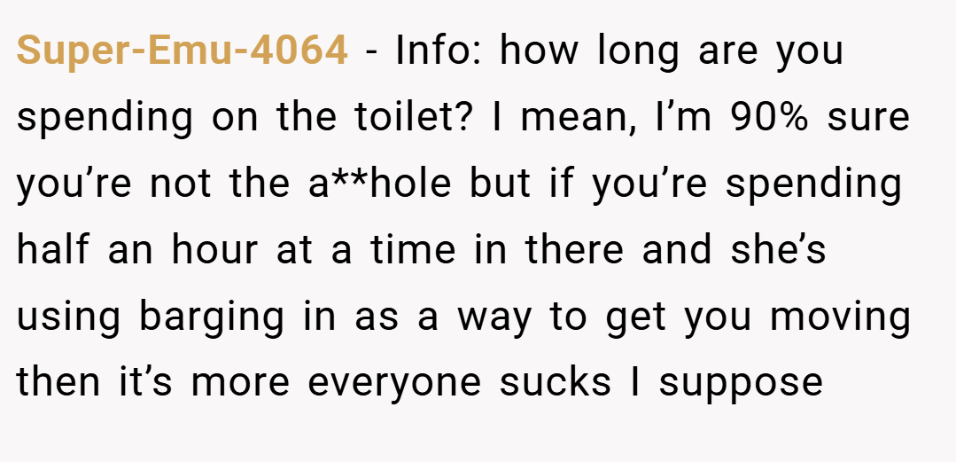 Super-Emu-4064 − Info: how long are you spending on the toilet? I mean, I’m 90% sure you’re not the a**hole but if you’re spending half an hour at a time in there and she’s using barging in as a way to get you moving then it’s more everyone sucks I suppose