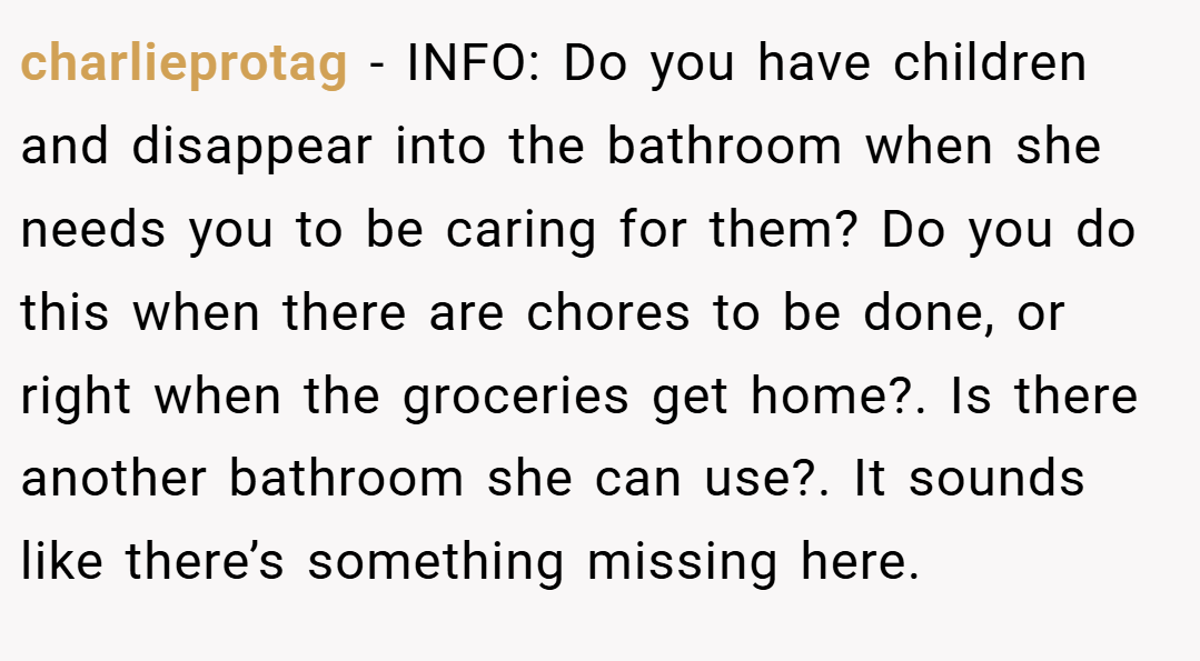 charlieprotag − INFO: Do you have children and disappear into the bathroom when she needs you to be caring for them? Do you do this when there are chores to be done, or right when the groceries get home?. Is there another bathroom she can use?. It sounds like there’s something missing here.