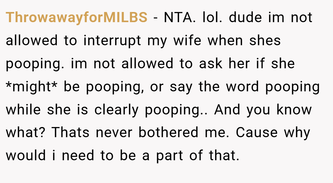 ThrowawayforMILBS − NTA. lol. dude im not allowed to interrupt my wife when shes pooping. im not allowed to ask her if she *might* be pooping, or say the word pooping while she is clearly pooping.. And you know what? Thats never bothered me. Cause why would i need to be a part of that.