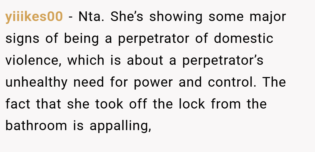 yiiikes00 − Nta. She’s showing some major signs of being a perpetrator of domestic violence, which is about a perpetrator’s unhealthy need for power and control. The fact that she took off the lock from the bathroom is appalling,