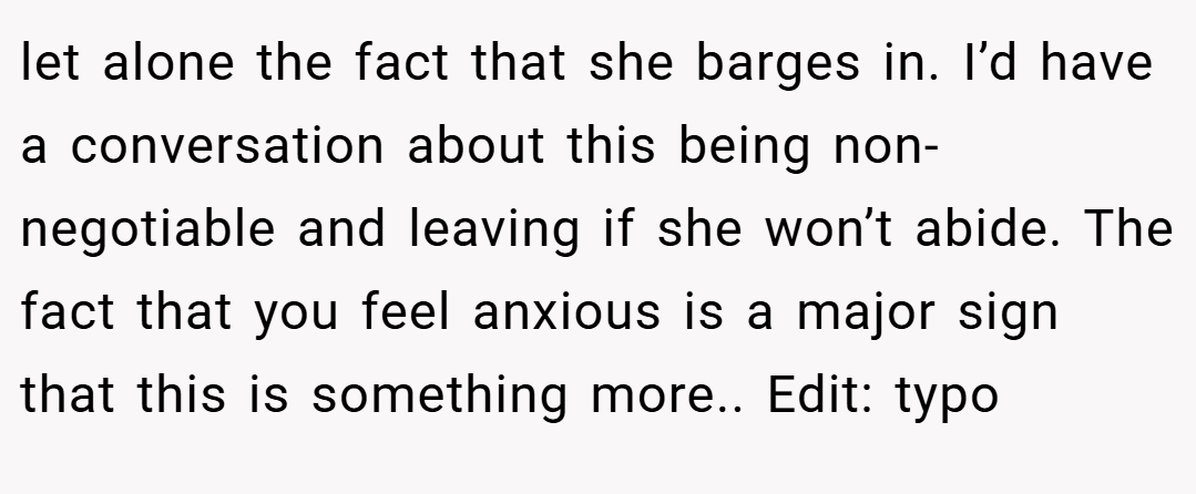 let alone the fact that she barges in. I’d have a conversation about this being non-negotiable and leaving if she won’t abide. The fact that you feel anxious is a major sign that this is something more.. Edit: typo