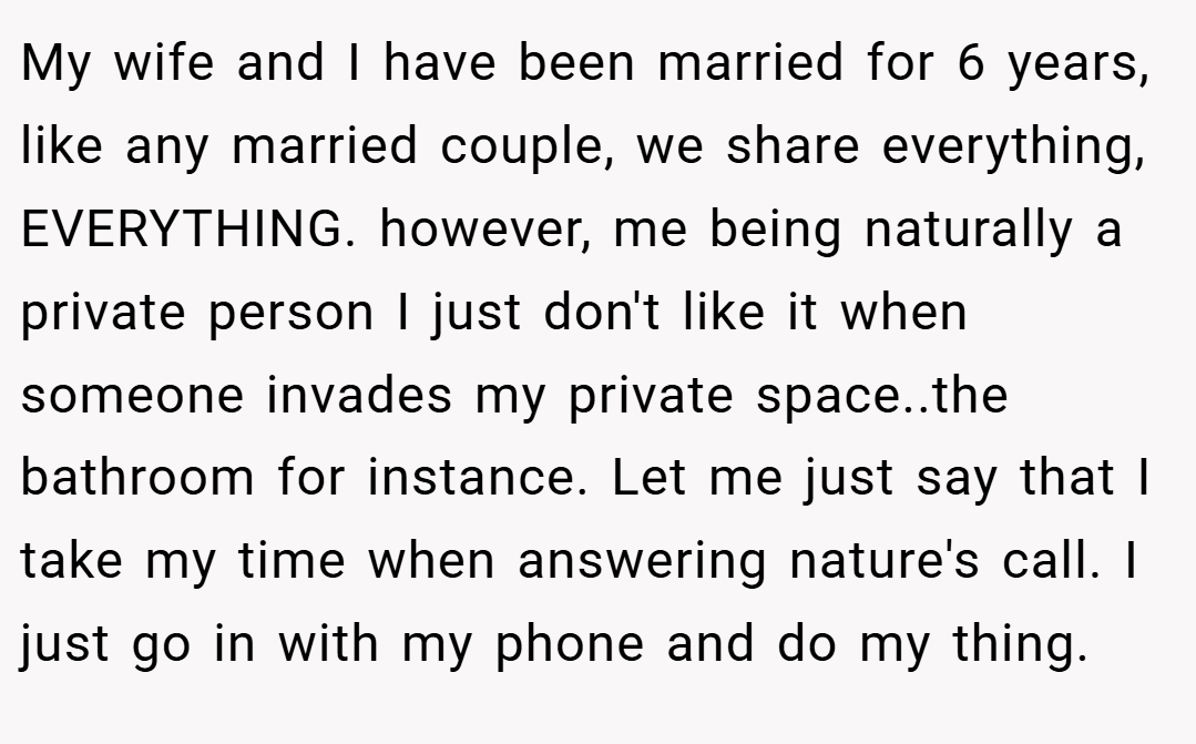 My wife and I have been married for 6 years, like any married couple, we share everything, EVERYTHING. however, me being naturally a private person I just don't like it when someone invades my private space..the bathroom for instance. Let me just say that I take my time when answering nature's call. I just go in with my phone and do my thing.