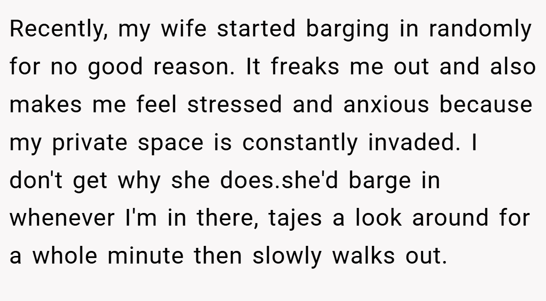 Recently, my wife started barging in randomly for no good reason. It freaks me out and also makes me feel stressed and anxious because my private space is constantly invaded. I don't get why she does.she'd barge in whenever I'm in there, tajes a look around for a whole minute then slowly walks out.