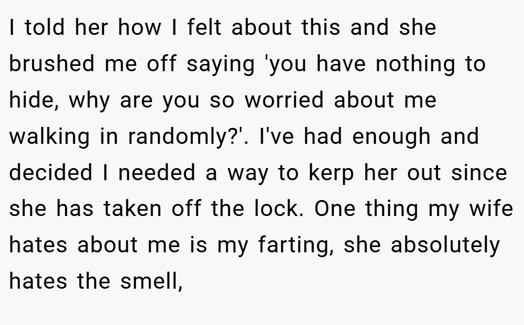 I told her how I felt about this and she brushed me off saying 'you have nothing to hide, why are you so worried about me walking in randomly?'. I've had enough and decided I needed a way to kerp her out since she has taken off the lock. One thing my wife hates about me is my farting, she absolutely hates the smell,