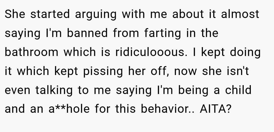 She started arguing with me about it almost saying I'm banned from farting in the bathroom which is ridiculooous. I kept doing it which kept pissing her off, now she isn't even talking to me saying I'm being a child and an a**hole for this behavior.. AITA?