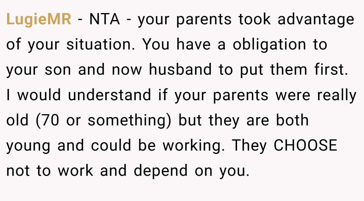 LugieMR − NTA - your parents took advantage of your situation. You have a obligation to your son and now husband to put them first. I would understand if your parents were really old (70 or something) but they are both young and could be working. They CHOOSE not to work and depend on you.