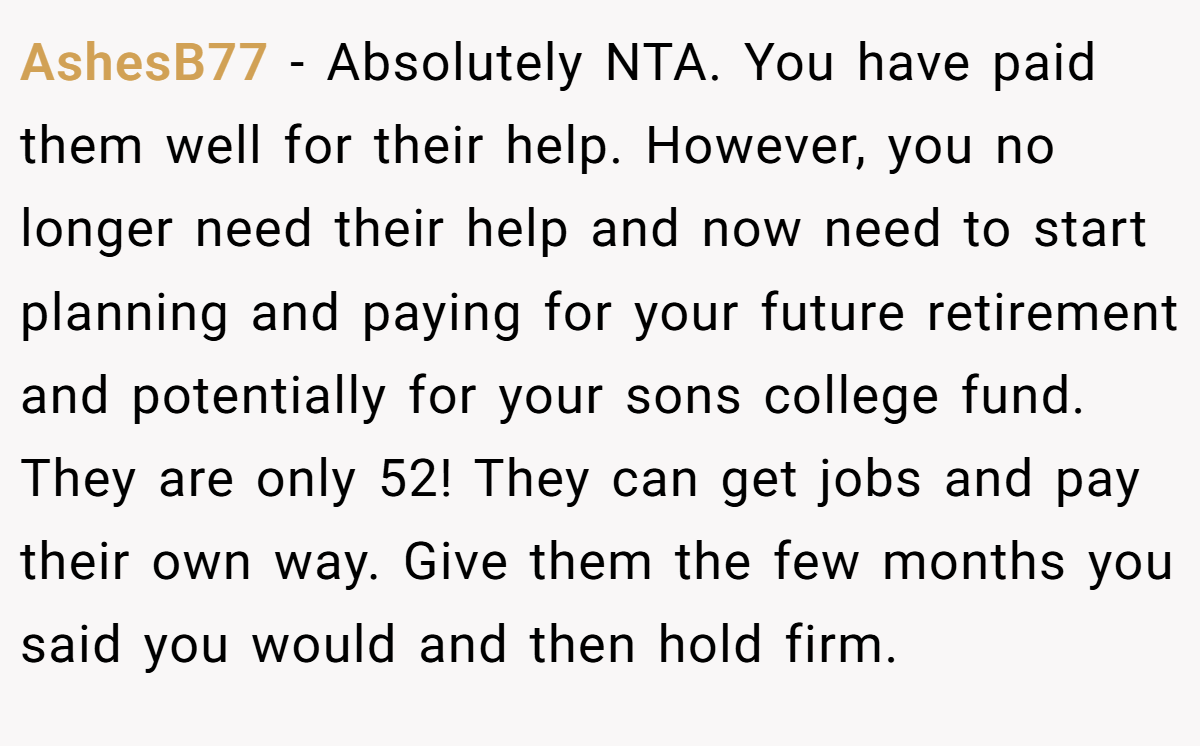 AshesB77 − Absolutely NTA. You have paid them well for their help. However, you no longer need their help and now need to start planning and paying for your future retirement and potentially for your sons college fund. They are only 52! They can get jobs and pay their own way. Give them the few months you said you would and then hold firm.